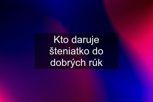 Kto daruje šteniatko do dobrých rúk