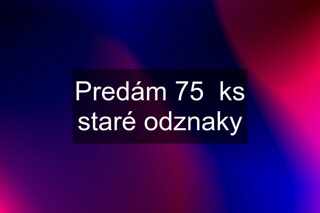 Predám 75  ks staré odznaky