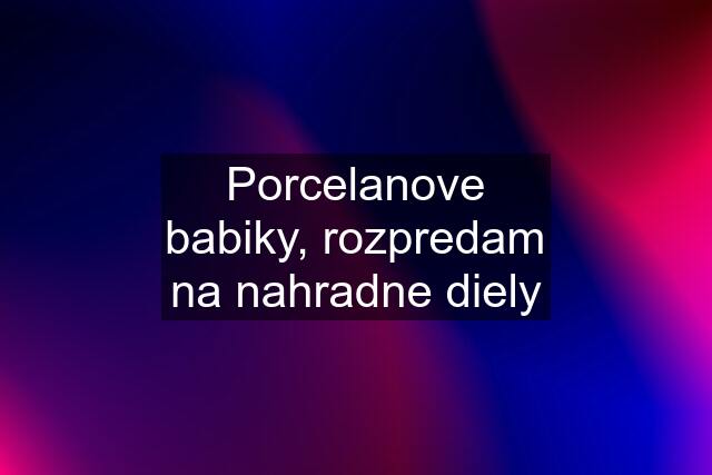 Porcelanove babiky, rozpredam na nahradne diely