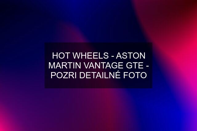 HOT WHEELS - ASTON MARTIN VANTAGE GTE - POZRI DETAILNÉ FOTO