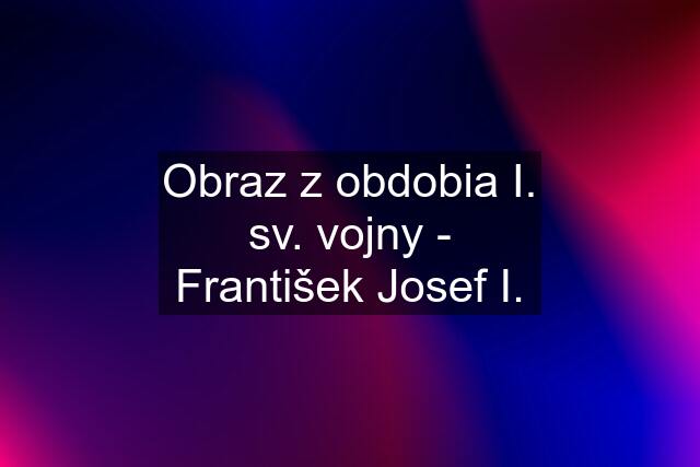 Obraz z obdobia I. sv. vojny - František Josef I.