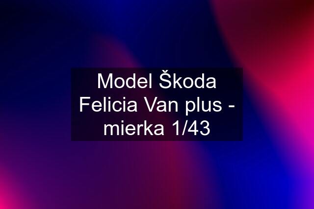 Model Škoda Felicia Van plus - mierka 1/43