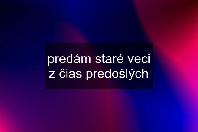 predám staré veci z čias predošlých