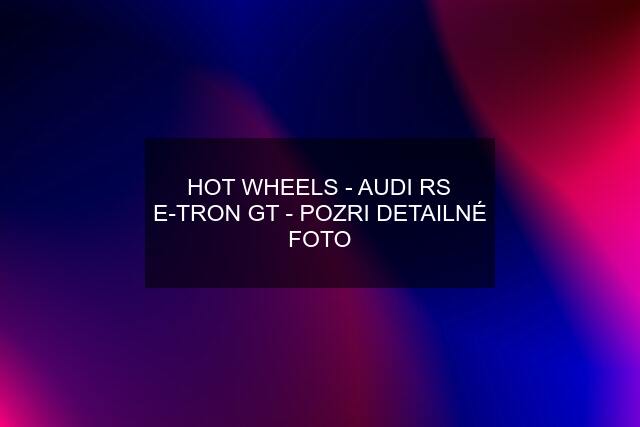 HOT WHEELS - AUDI RS E-TRON GT - POZRI DETAILNÉ FOTO