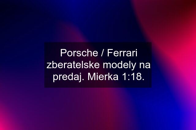 Porsche / Ferrari zberatelske modely na predaj. Mierka 1:18.