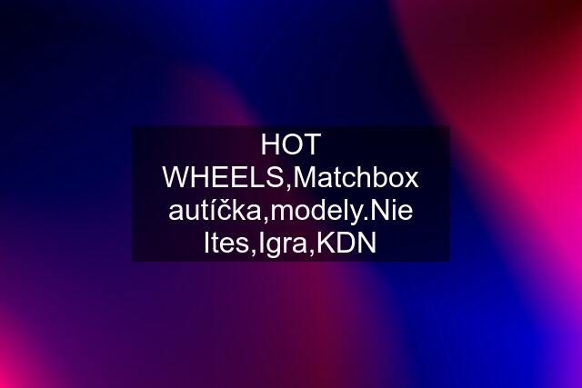 HOT WHEELS,Matchbox autíčka,modely.Nie Ites,Igra,KDN