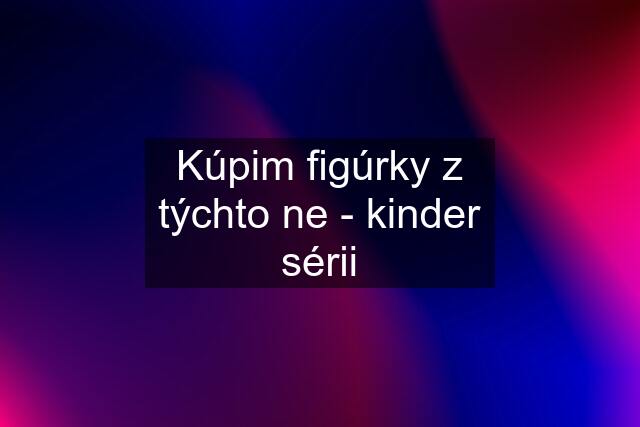 Kúpim figúrky z týchto ne - kinder sérii