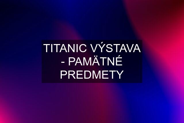 TITANIC VÝSTAVA - PAMÄTNÉ PREDMETY