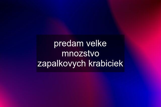 predam velke mnozstvo zapalkovych krabiciek