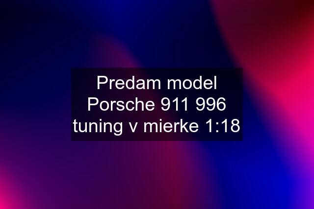 Predam model Porsche 911 996 tuning v mierke 1:18