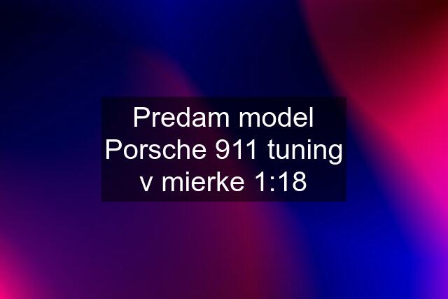 Predam model Porsche 911 tuning v mierke 1:18