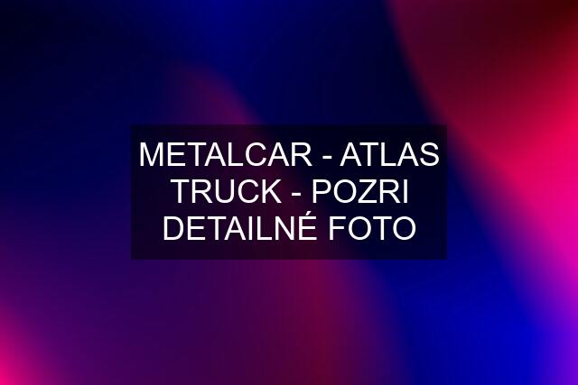 METALCAR - ATLAS TRUCK - POZRI DETAILNÉ FOTO