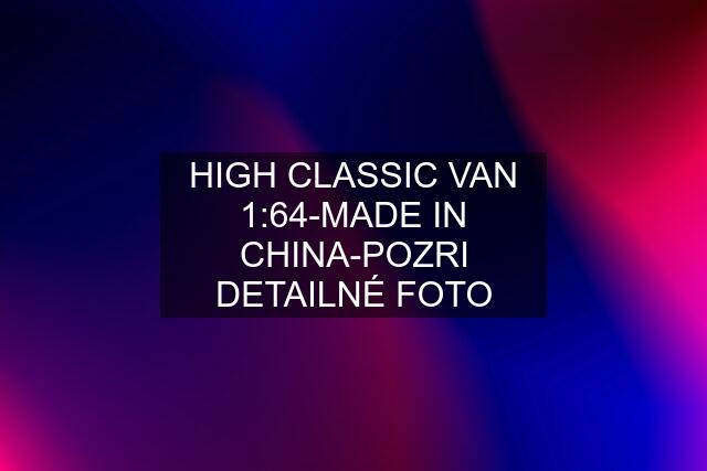 HIGH CLASSIC VAN 1:64-MADE IN CHINA-POZRI DETAILNÉ FOTO