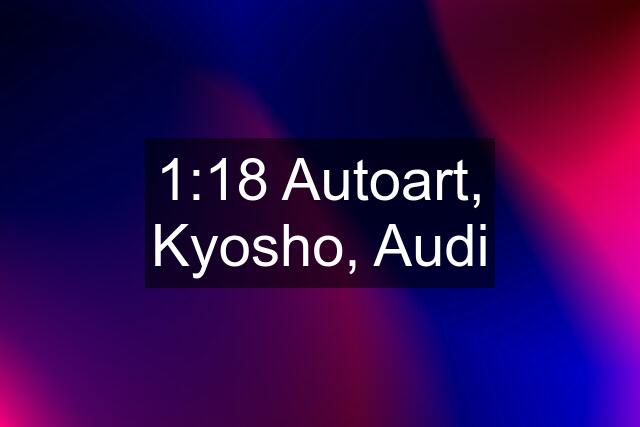 1:18 Autoart, Kyosho, Audi