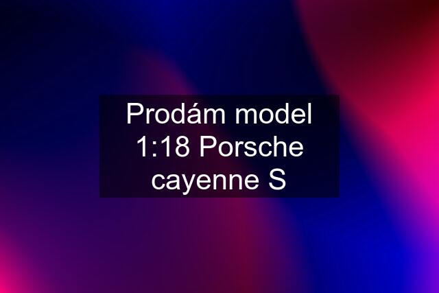 Prodám model 1:18 Porsche cayenne S