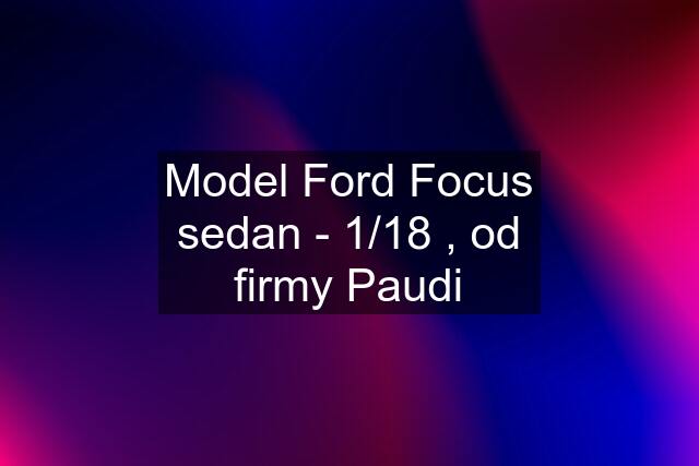 Model Ford Focus sedan - 1/18 , od firmy Paudi