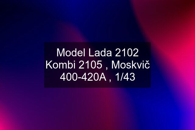 Model Lada 2102 Kombi 2105 , Moskvič 400-420A , 1/43