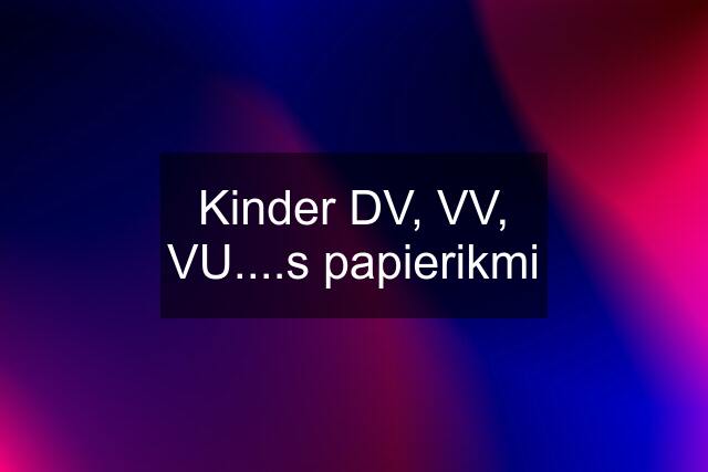 Kinder DV, VV, VU....s papierikmi