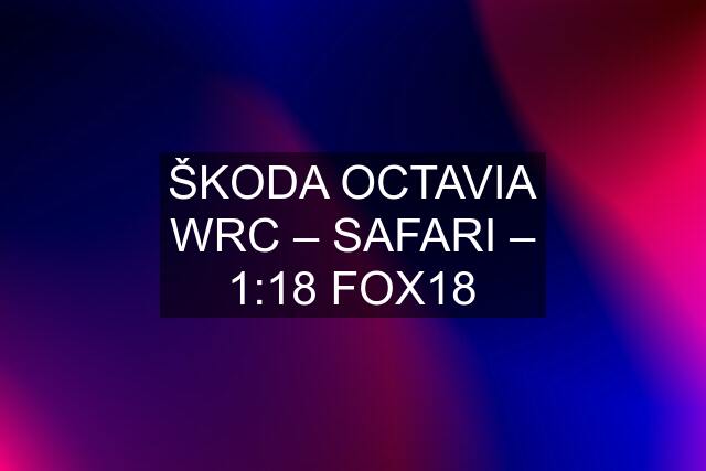 ŠKODA OCTAVIA WRC – SAFARI – 1:18 FOX18