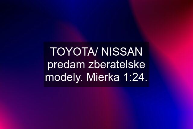 TOYOTA/ NISSAN predam zberatelske modely. Mierka 1:24.