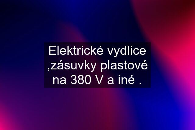 Elektrické vydlice ,zásuvky plastové na 380 V a iné .