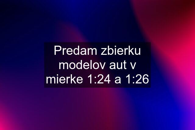 Predam zbierku modelov aut v mierke 1:24 a 1:26