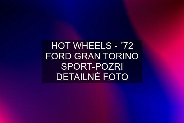 HOT WHEELS - ´72 FORD GRAN TORINO SPORT-POZRI DETAILNÉ FOTO