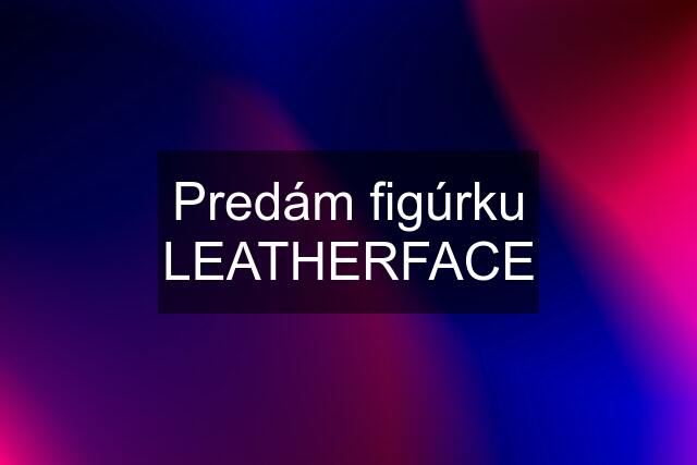 Predám figúrku LEATHERFACE