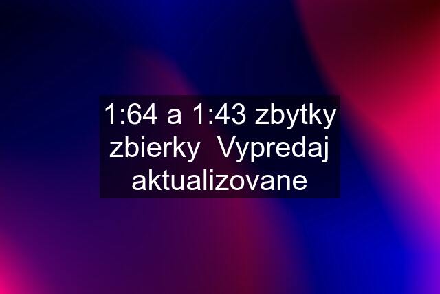 1:64 a 1:43 zbytky zbierky  Vypredaj aktualizovane