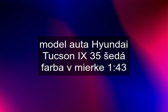 model auta Hyundai Tucson IX 35 šedá farba v mierke 1:43