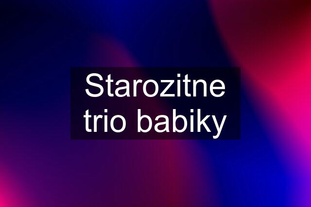 Starozitne trio babiky