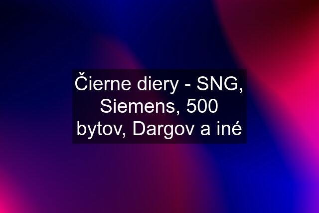 Čierne diery - SNG, Siemens, 500 bytov, Dargov a iné