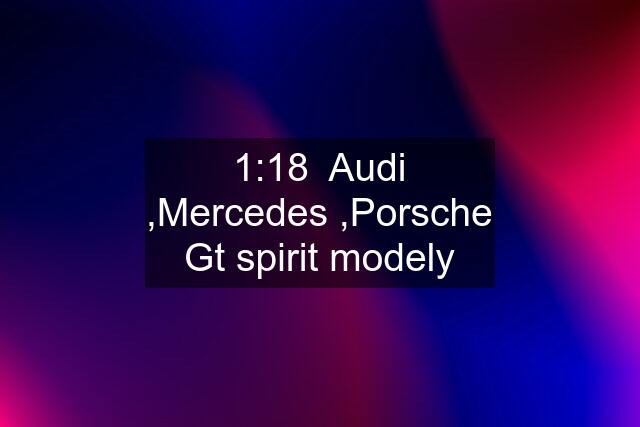 1:18  Audi ,Mercedes ,Porsche Gt spirit modely