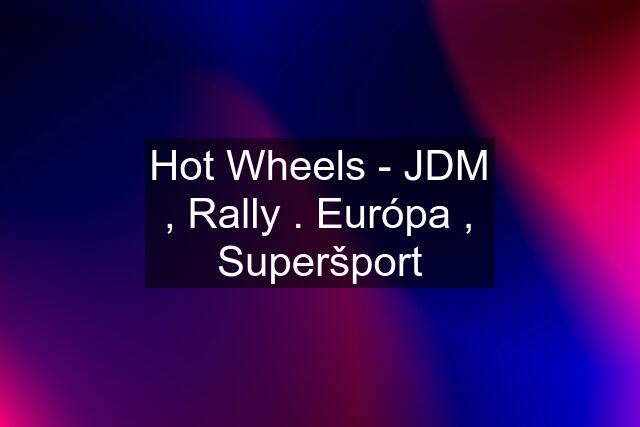 Hot Wheels - JDM , Rally . Európa , Superšport
