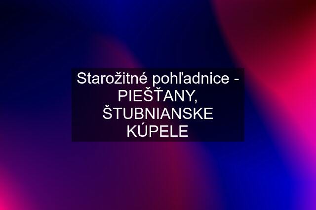 Starožitné pohľadnice - PIEŠŤANY, ŠTUBNIANSKE KÚPELE