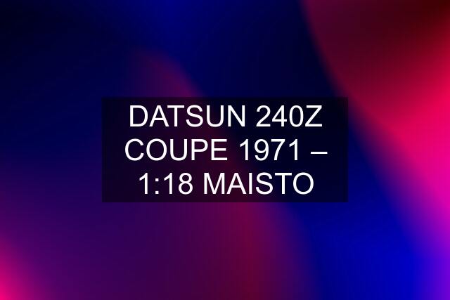 DATSUN 240Z COUPE 1971 – 1:18 MAISTO