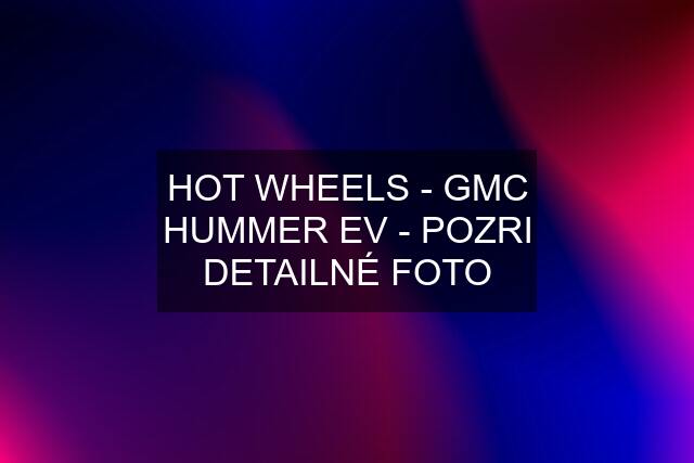 HOT WHEELS - GMC HUMMER EV - POZRI DETAILNÉ FOTO