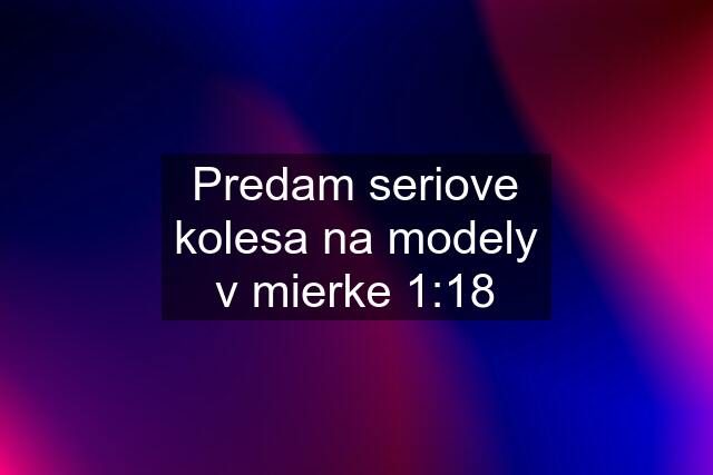 Predam seriove kolesa na modely v mierke 1:18