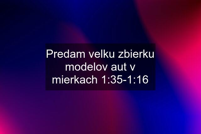 Predam velku zbierku modelov aut v mierkach 1:35-1:16