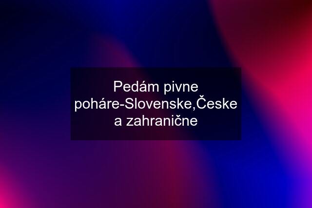 Pedám pivne poháre-Slovenske,Česke a zahranične