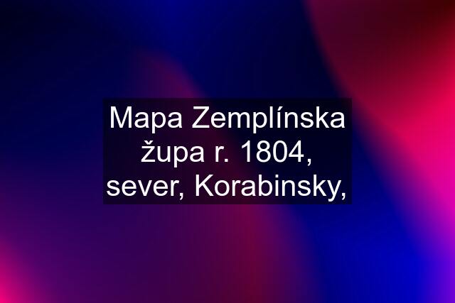 Mapa Zemplínska župa r. 1804, sever, Korabinsky,