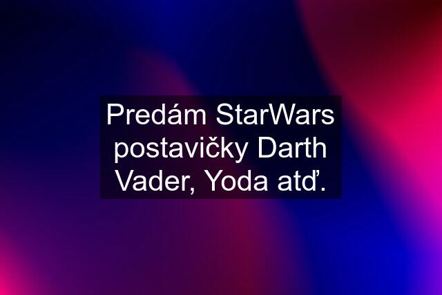 Predám StarWars postavičky Darth Vader, Yoda atď.