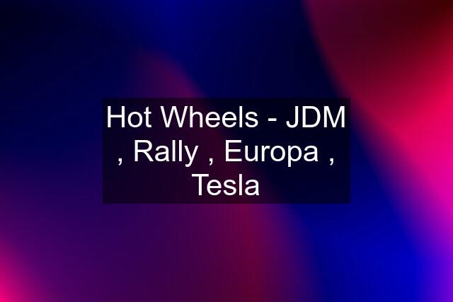 Hot Wheels - JDM , Rally , Europa , Tesla