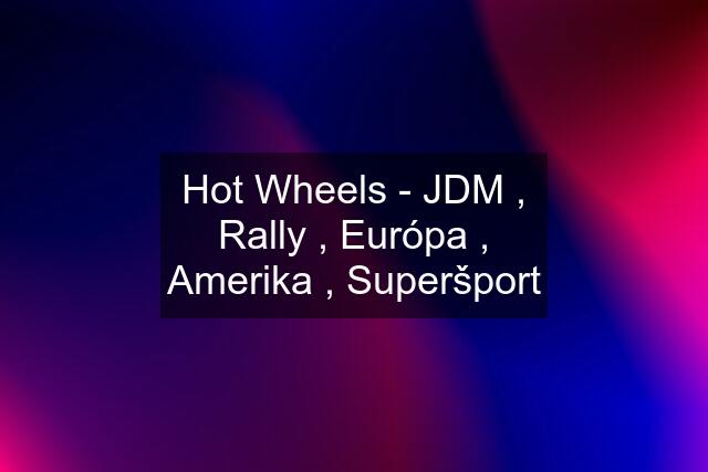 Hot Wheels - JDM , Rally , Európa , Amerika , Superšport