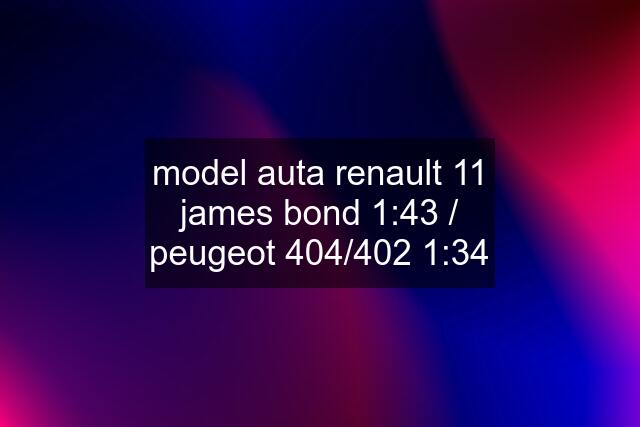 model auta renault 11 james bond 1:43 / peugeot 404/402 1:34