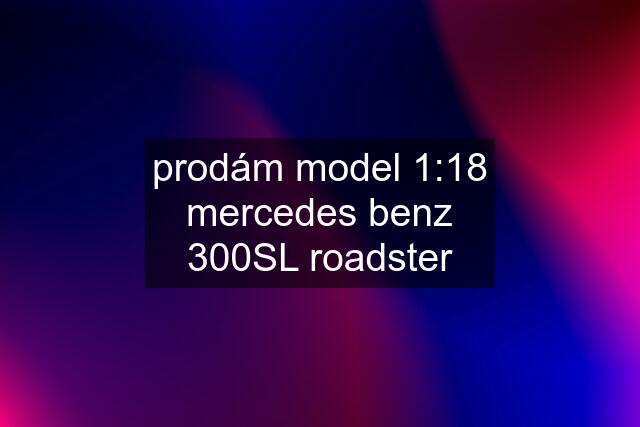 prodám model 1:18 mercedes benz 300SL roadster