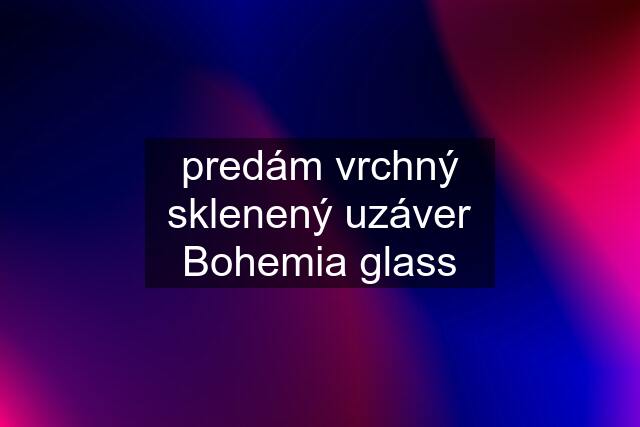 predám vrchný sklenený uzáver Bohemia glass