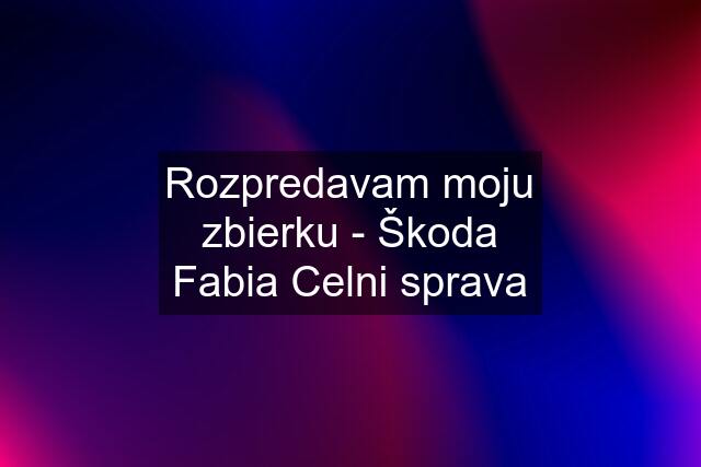 Rozpredavam moju zbierku - Škoda Fabia Celni sprava