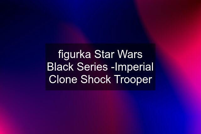 figurka Star Wars Black Series -Imperial Clone Shock Trooper