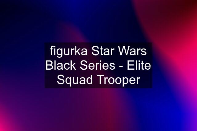 figurka Star Wars Black Series - Elite Squad Trooper